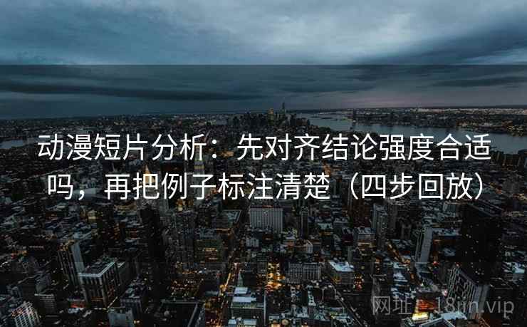 动漫短片分析：先对齐结论强度合适吗，再把例子标注清楚（四步回放）
