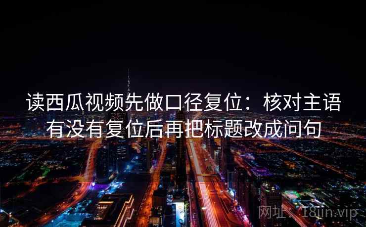 读西瓜视频先做口径复位：核对主语有没有复位后再把标题改成问句