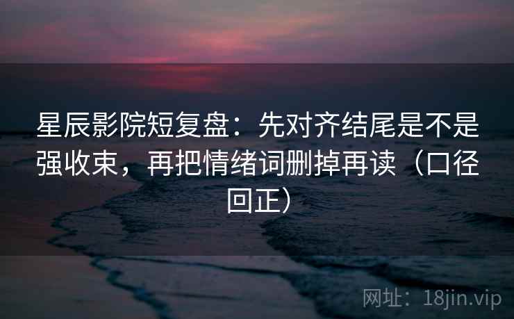 星辰影院短复盘：先对齐结尾是不是强收束，再把情绪词删掉再读（口径回正）