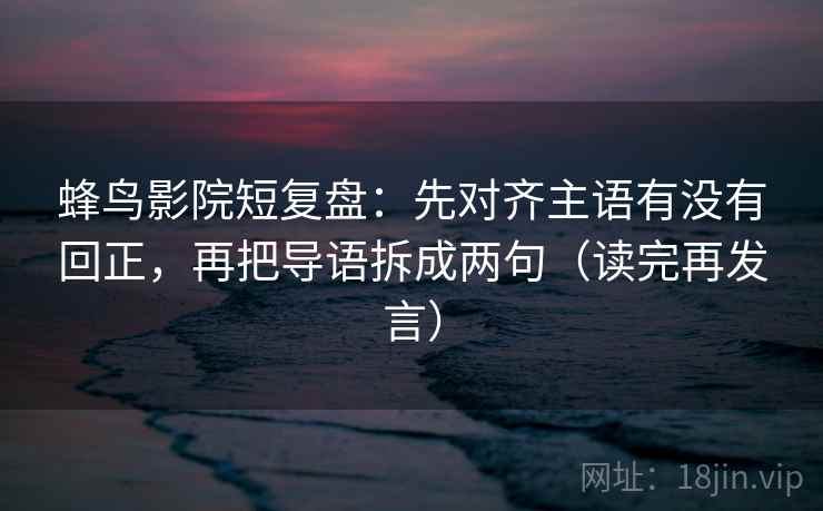 蜂鸟影院短复盘:先对齐主语有没有回正,再把导语拆成两句(读完再发言) 蜂鸟影院短复盘:先对齐主语有没有回正,再把导语拆成两句(读完再发言)