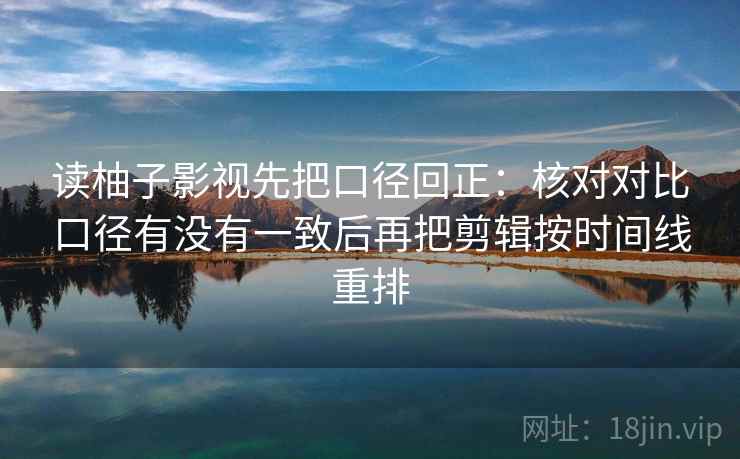 读柚子影视先把口径回正：核对对比口径有没有一致后再把剪辑按时间线重排