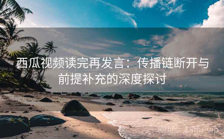 西瓜视频读完再发言：传播链断开与前提补充的深度探讨