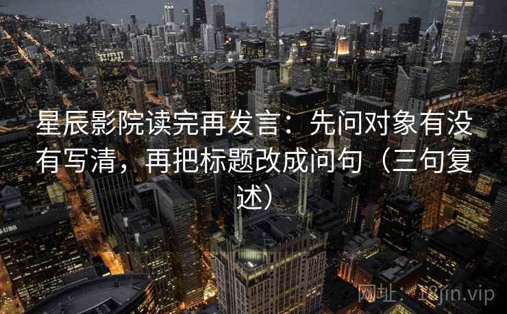 星辰影院读完再发言:先问对象有没有写清,再把标题改成问句(三句复述) 星辰影院读完再发言:先问对象有没有写清,再把标题改成问句(三句复述)