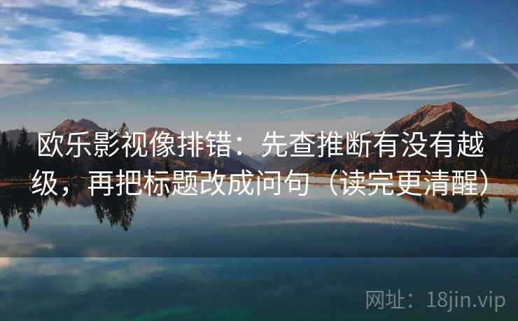 欧乐影视像排错:先查推断有没有越级,再把标题改成问句(读完更清醒) 欧乐影视像排错:先查推断有没有越级,再把标题改成问句(读完更清醒)