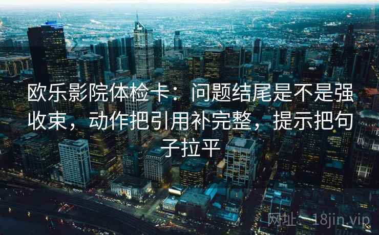 欧乐影院体检卡:问题结尾是不是强收束,动作把引用补完整,提示把句子拉平 欧乐影院体检卡:问题结尾是不是强收束,动作把引用补完整,提示把句子拉平