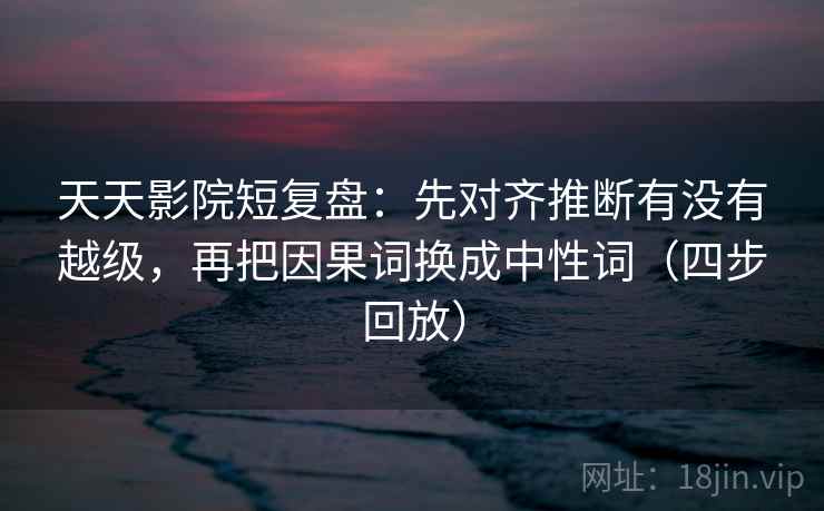 天天影院短复盘：先对齐推断有没有越级，再把因果词换成中性词（四步回放）