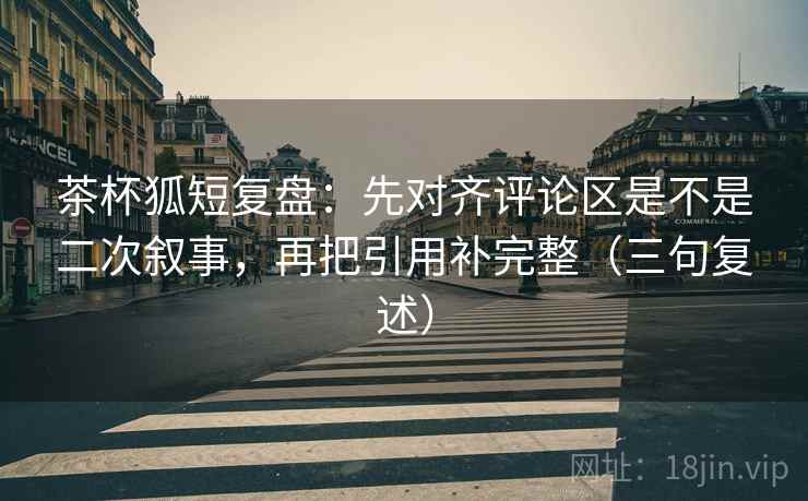 茶杯狐短复盘：先对齐评论区是不是二次叙事，再把引用补完整（三句复述）