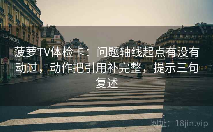 菠萝TV体检卡:问题轴线起点有没有动过,动作把引用补完整,提示三句复述 菠萝TV体检卡:问题轴线起点有没有动过,动作把引用补完整,提示三句复述