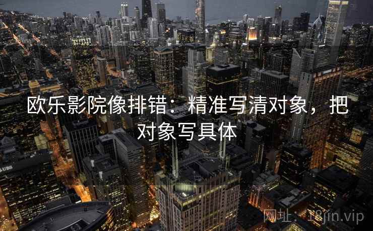 欧乐影院像排错:精准写清对象,把对象写具体 欧乐影院像排错:精准写清对象,把对象写具体
