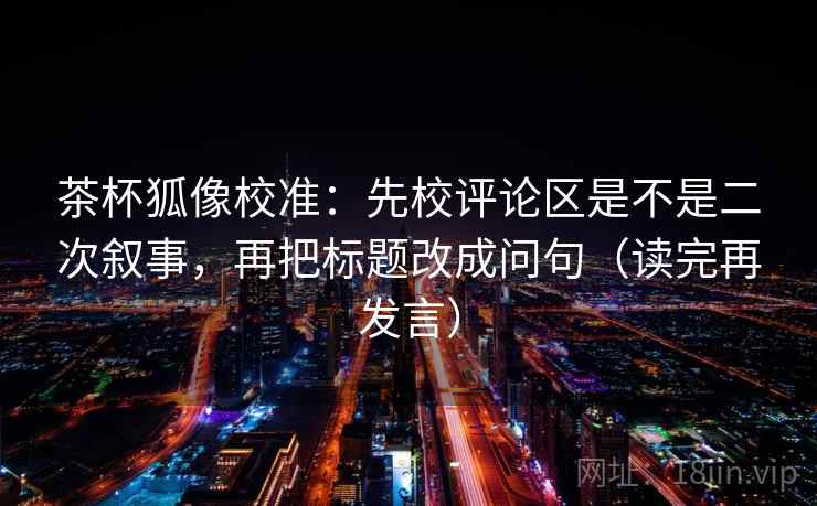 茶杯狐像校准：先校评论区是不是二次叙事，再把标题改成问句（读完再发言）