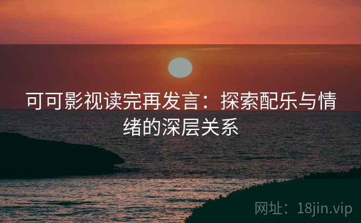 可可影视读完再发言:探索配乐与情绪的深层关系 可可影视读完再发言:探索配乐与情绪的深层关系