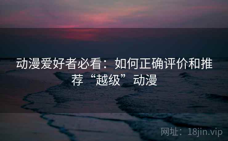 动漫爱好者必看:如何正确评价和推荐“越级”动漫 动漫爱好者必看:如何正确评价和推荐“越级”动漫