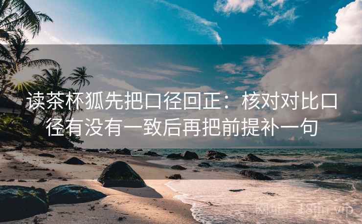 读茶杯狐先把口径回正:核对对比口径有没有一致后再把前提补一句 读茶杯狐先把口径回正:核对对比口径有没有一致后再把前提补一句
