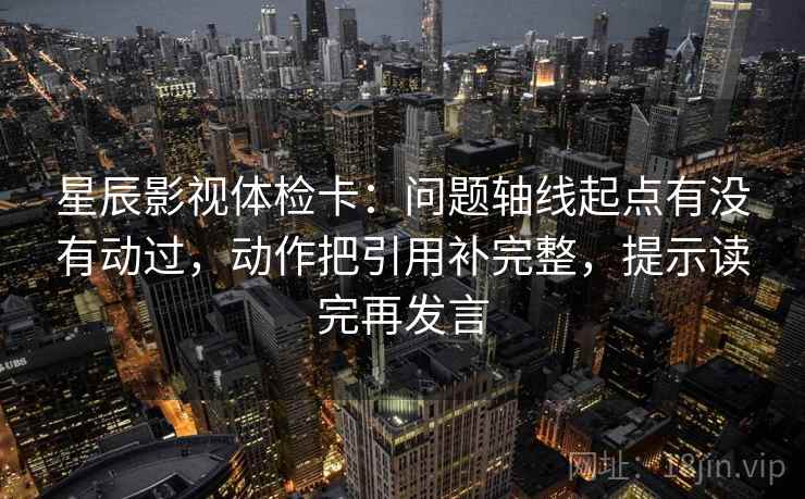 星辰影视体检卡:问题轴线起点有没有动过,动作把引用补完整,提示读完再发言 星辰影视体检卡:问题轴线起点有没有动过,动作把引用补完整,提示读完再发言