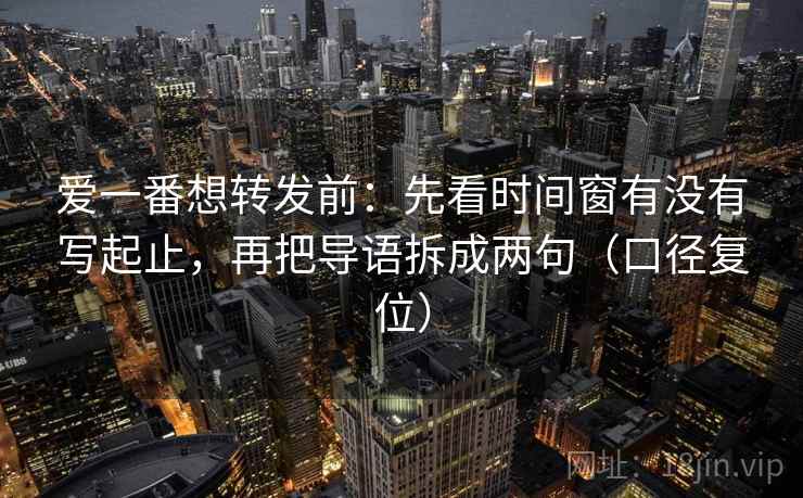 爱一番想转发前:先看时间窗有没有写起止,再把导语拆成两句(口径复位) 爱一番想转发前:先看时间窗有没有写起止,再把导语拆成两句(口径复位)