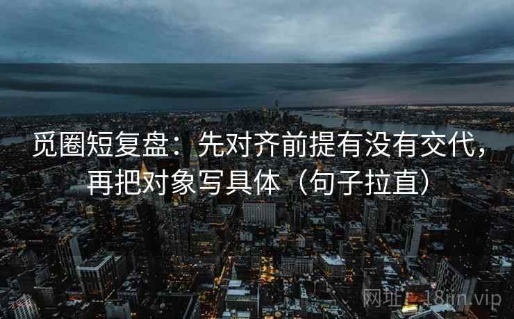 觅圈短复盘:先对齐前提有没有交代,再把对象写具体(句子拉直) 觅圈短复盘:先对齐前提有没有交代,再把对象写具体(句子拉直)