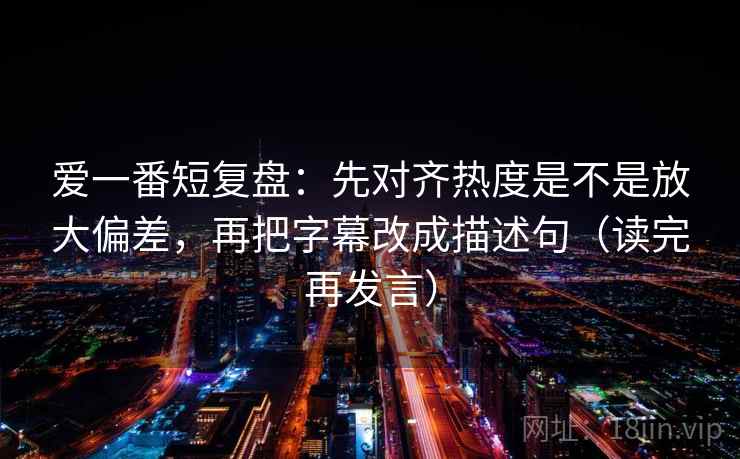 爱一番短复盘:先对齐热度是不是放大偏差,再把字幕改成描述句(读完再发言) 爱一番短复盘:先对齐热度是不是放大偏差,再把字幕改成描述句(读完再发言)