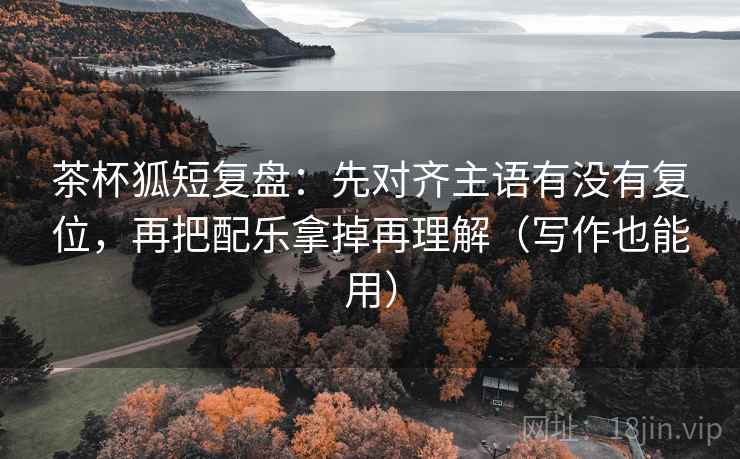 茶杯狐短复盘:先对齐主语有没有复位,再把配乐拿掉再理解(写作也能用) 茶杯狐短复盘:先对齐主语有没有复位,再把配乐拿掉再理解(写作也能用)
