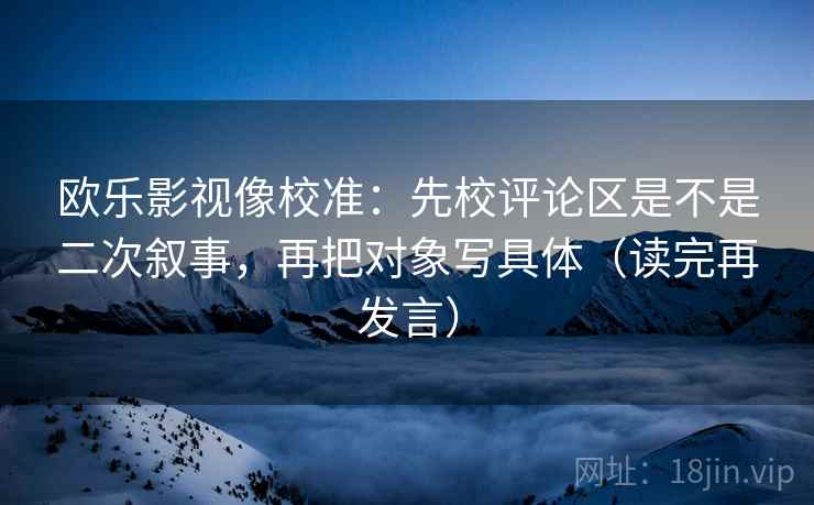 欧乐影视像校准:先校评论区是不是二次叙事,再把对象写具体(读完再发言) 欧乐影视像校准:先校评论区是不是二次叙事,再把对象写具体(读完再发言)